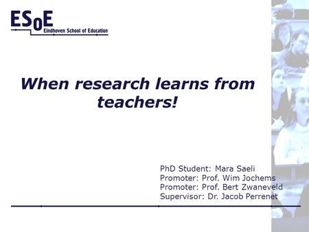 When research learns from teachers! PhD Student: Mara Saeli Promoter: Prof. Wim Jochems Promoter: Prof. Bert Zwaneveld Supervisor: Dr. Jacob Perrenet.