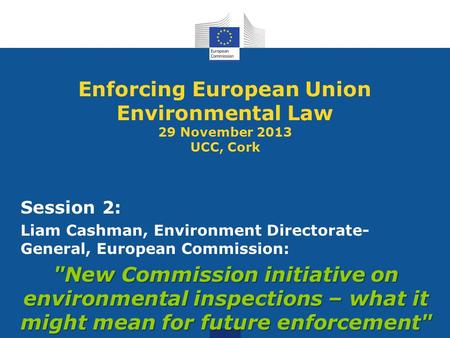 Enforcing European Union Environmental Law 29 November 2013 UCC, Cork Session 2: Liam Cashman, Environment Directorate- General, European Commission: New.