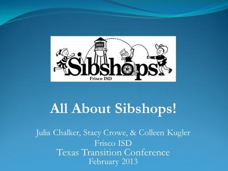 All About Sibshops! Julia Chalker, Stacy Crowe, & Colleen Kugler Frisco ISD Texas Transition Conference February 2013.