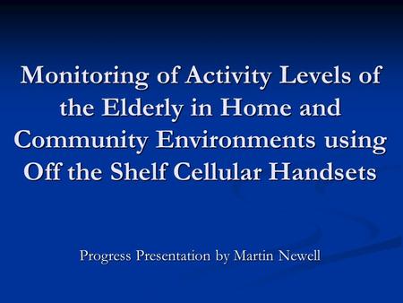 Monitoring of Activity Levels of the Elderly in Home and Community Environments using Off the Shelf Cellular Handsets Progress Presentation by Martin Newell.