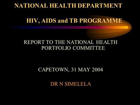 NATIONAL HEALTH DEPARTMENT HIV, AIDS and TB PROGRAMME REPORT TO THE NATIONAL HEALTH PORTFOLIO COMMITTEE CAPETOWN, 31 MAY 2004 DR N SIMELELA.