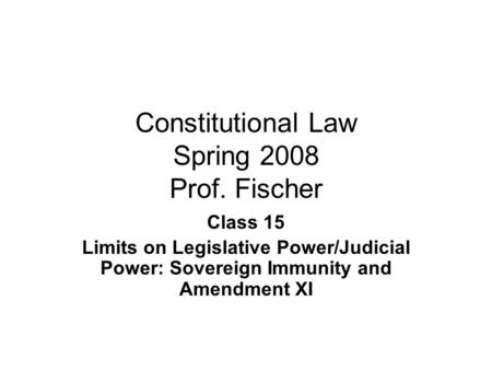 Constitutional Law Spring 2008 Prof. Fischer Class 15 Limits on Legislative Power/Judicial Power: Sovereign Immunity and Amendment XI.