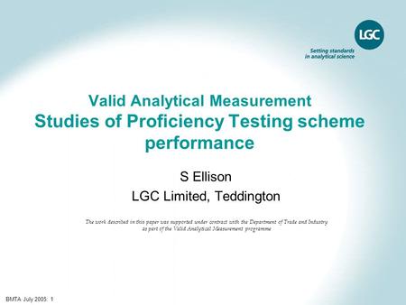 BMTA July 2005: 1 Valid Analytical Measurement Studies of Proficiency Testing scheme performance S Ellison LGC Limited, Teddington The work described in.