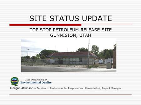 SITE STATUS UPDATE TOP STOP PETROLEUM RELEASE SITE GUNNISION, UTAH Morgan Atkinson – Division of Environmental Response and Remediation, Project Manager.