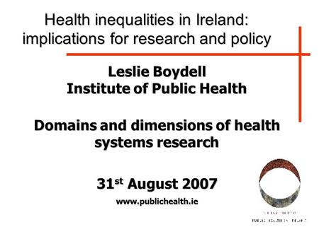 Leslie Boydell Institute of Public Health Domains and dimensions of health systems research 31 st August 2007 www.publichealth.ie Health inequalities in.