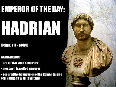 EMPEROR OF THE DAY: HADRIAN Reign: 117 - 138AD Achievements: - 3rd of “five good emperors” - most well travelled emperor - secured the boundaries of the.