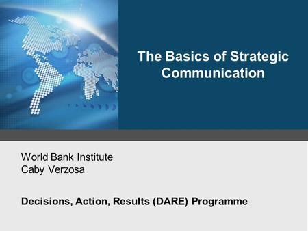 World Bank Institute Caby Verzosa Decisions, Action, Results (DARE) Programme The Basics of Strategic Communication.