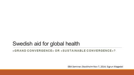 Swedish aid for global health «GRAND CONVERGENCE» OR «SUSTAINABLE CONVERGENCE»? EBA Seminar; Stockholm Nov 7, 2014; Sigrun Møgedal.