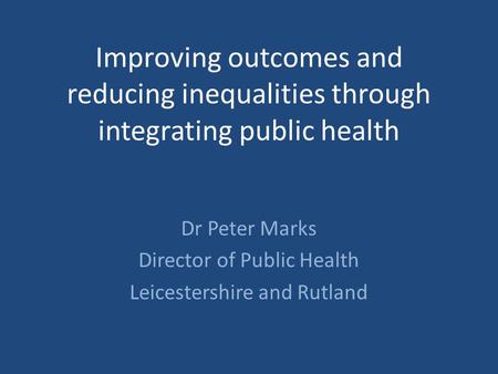 Improving outcomes and reducing inequalities through integrating public health Dr Peter Marks Director of Public Health Leicestershire and Rutland.