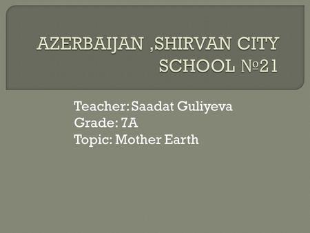 Teacher: Saadat Guliyeva Grade: 7A Topic: Mother Earth.