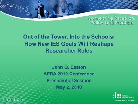 Out of the Tower, Into the Schools: How New IES Goals Will Reshape Researcher Roles John Q. Easton AERA 2010 Conference Presidential Session May 2, 2010.