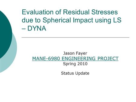 Evaluation of Residual Stresses due to Spherical Impact using LS – DYNA Jason Fayer MANE-6980 ENGINEERING PROJECT Spring 2010 Status Update.