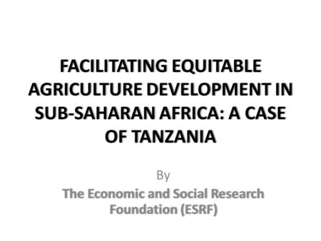 FACILITATING EQUITABLE AGRICULTURE DEVELOPMENT IN SUB-SAHARAN AFRICA: A CASE OF TANZANIA By The Economic and Social Research Foundation (ESRF)