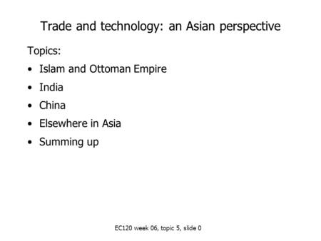 EC120 week 06, topic 5, slide 0 Trade and technology: an Asian perspective Topics: Islam and Ottoman Empire India China Elsewhere in Asia Summing up.