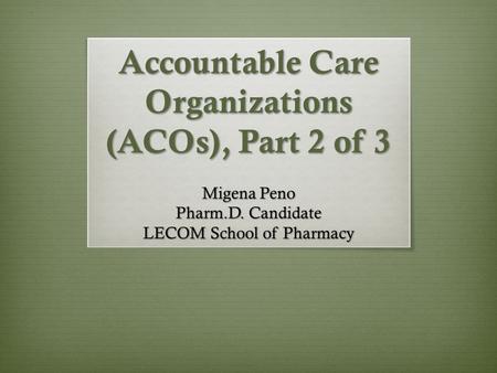 Accountable Care Organizations (ACOs), Part 2 of 3 Migena Peno Pharm.D. Candidate LECOM School of Pharmacy.