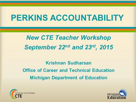 PERKINS ACCOUNTABILITY New CTE Teacher Workshop September 22 nd and 23 rd, 2015 Krishnan Sudharsan Office of Career and Technical Education Michigan Department.