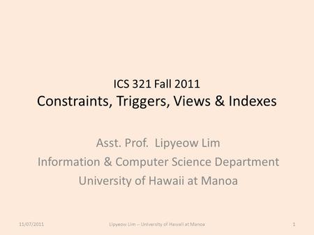 ICS 321 Fall 2011 Constraints, Triggers, Views & Indexes Asst. Prof. Lipyeow Lim Information & Computer Science Department University of Hawaii at Manoa.