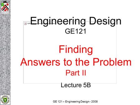 GE 121 – Engineering Design - 2008 Engineering Design GE121 Finding Answers to the Problem Part II Lecture 5B.