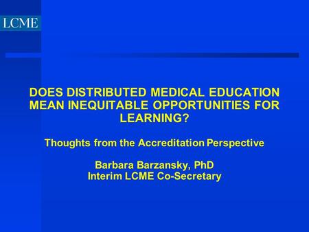 DOES DISTRIBUTED MEDICAL EDUCATION MEAN INEQUITABLE OPPORTUNITIES FOR LEARNING? Thoughts from the Accreditation Perspective Barbara Barzansky, PhD Interim.