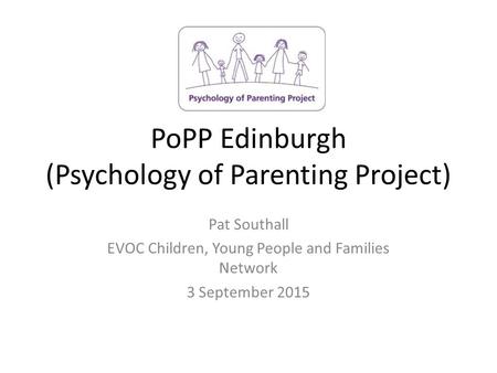 PoPP Edinburgh (Psychology of Parenting Project) Pat Southall EVOC Children, Young People and Families Network 3 September 2015.