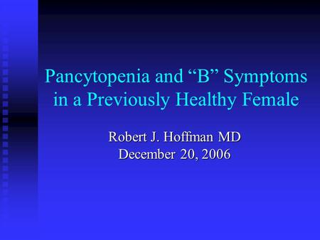 Pancytopenia and “B” Symptoms in a Previously Healthy Female Robert J. Hoffman MD December 20, 2006.