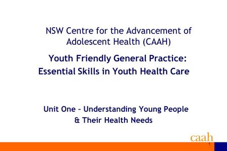 1 NSW Centre for the Advancement of Adolescent Health (CAAH) Youth Friendly General Practice: Essential Skills in Youth Health Care Unit One – Understanding.