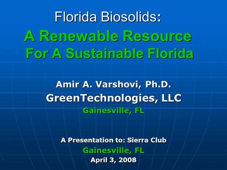 Florida Biosolids: A Renewable Resource For A Sustainable Florida Amir A. Varshovi, Ph.D. GreenTechnologies, LLC Gainesville, FL A Presentation to: Sierra.