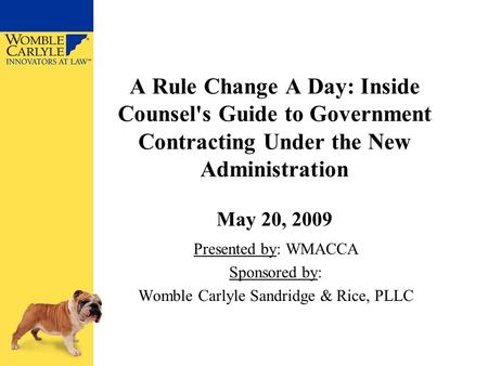 A Rule Change A Day: Inside Counsel's Guide to Government Contracting Under the New Administration May 20, 2009 Presented by: WMACCA Sponsored by: Womble.