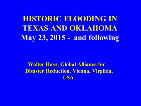 HISTORIC FLOODING IN TEXAS AND OKLAHOMA May 23, 2015 - and following Walter Hays, Global Alliance for Disaster Reduction, Vienna, Virginia, USA Walter.