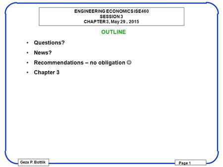 ENGINEERING ECONOMICS ISE460 SESSION 3 CHAPTER 3, May 29, 2015 Geza P. Bottlik Page 1 OUTLINE Questions? News? Recommendations – no obligation Chapter.