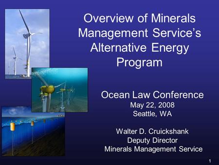 1 Overview of Minerals Management Service’s Alternative Energy Program Ocean Law Conference May 22, 2008 Seattle, WA Walter D. Cruickshank Deputy Director.