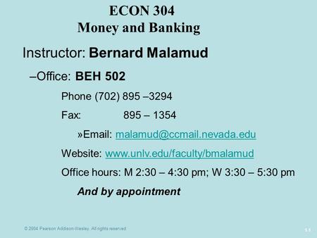 © 2004 Pearson Addison-Wesley. All rights reserved 1-1 ECON 304 Money and Banking Instructor: Bernard Malamud –Office: BEH 502 Phone (702) 895 –3294 Fax: