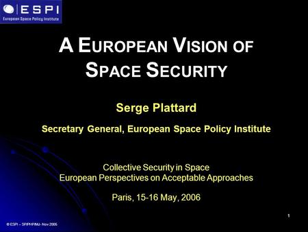 1 A E UROPEAN V ISION OF S PACE S ECURITY Serge Plattard Secretary General, European Space Policy Institute Collective Security in Space European Perspectives.