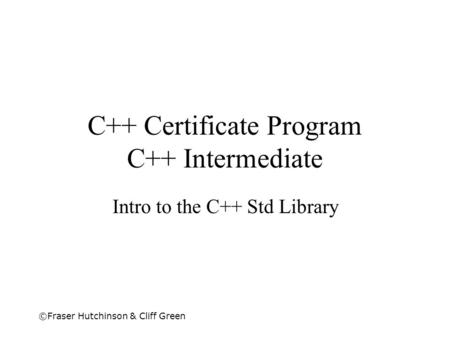 ©Fraser Hutchinson & Cliff Green C++ Certificate Program C++ Intermediate Intro to the C++ Std Library.