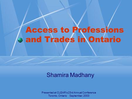 Presented at CLEAR’s 23rd Annual Conference Toronto, Ontario September, 2003 Access to Professions and Trades in Ontario Shamira Madhany.