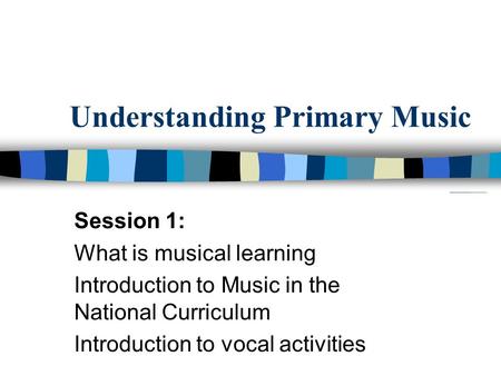 Understanding Primary Music Session 1: What is musical learning Introduction to Music in the National Curriculum Introduction to vocal activities.