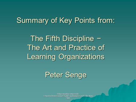 Johns Hopkins University School of Professional Studies in Business and Education 2006 Summary of Key Points from: The Fifth Discipline − The Art and Practice.