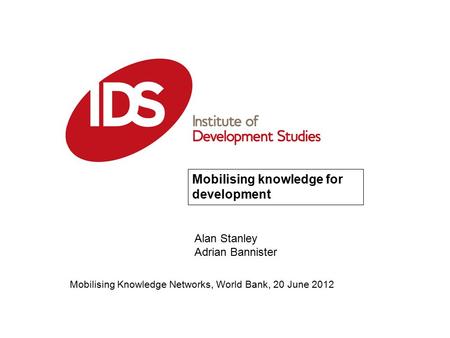 Mobilising Knowledge Networks, World Bank, 20 June 2012 Mobilising knowledge for development Alan Stanley Adrian Bannister.