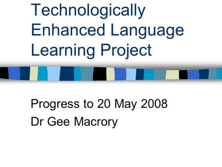 Technologically Enhanced Language Learning Project Progress to 20 May 2008 Dr Gee Macrory.