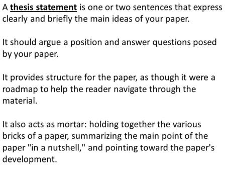 A thesis statement is one or two sentences that express clearly and briefly the main ideas of your paper. It should argue a position and answer questions.