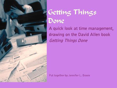 Getting Things Done A quick look at time management, drawing on the David Allen book Getting Things Done Put together by Jennifer L. Bowie.