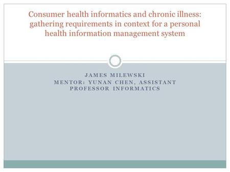 JAMES MILEWSKI MENTOR: YUNAN CHEN, ASSISTANT PROFESSOR INFORMATICS Consumer health informatics and chronic illness: gathering requirements in context for.