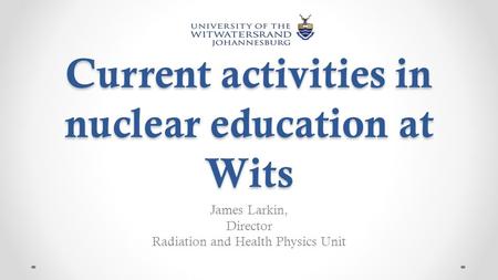 Current activities in nuclear education at Wits James Larkin, Director Radiation and Health Physics Unit.