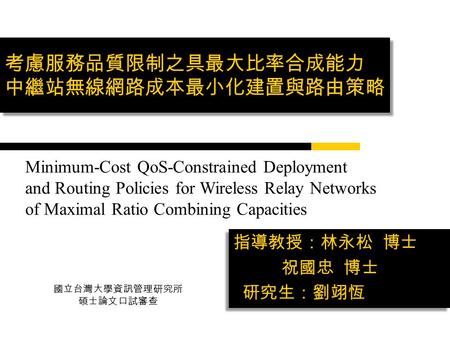 考慮服務品質限制之具最大比率合成能力 中繼站無線網路成本最小化建置與路由策略 指導教授：林永松 博士 祝國忠 博士 研究生：劉翊恆 指導教授：林永松 博士 祝國忠 博士 研究生：劉翊恆 Minimum-Cost QoS-Constrained Deployment and Routing Policies.