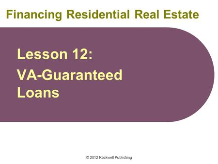 © 2012 Rockwell Publishing Financing Residential Real Estate Lesson 12: VA-Guaranteed Loans.