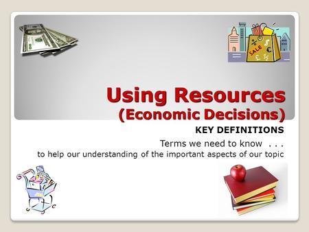 Using Resources (Economic Decisions) KEY DEFINITIONS Terms we need to know... to help our understanding of the important aspects of our topic.