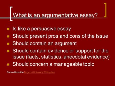 What is an argumentative essay? Is like a persuasive essay Should present pros and cons of the issue Should contain an argument Should contain evidence.