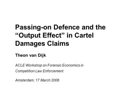 Passing-on Defence and the “Output Effect” in Cartel Damages Claims Theon van Dijk ACLE Workshop on Forensic Economics in Competition Law Enforcement Amsterdam,