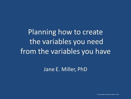 Planning how to create the variables you need from the variables you have Jane E. Miller, PhD The Chicago Guide to Writing about Numbers, 2 nd edition.