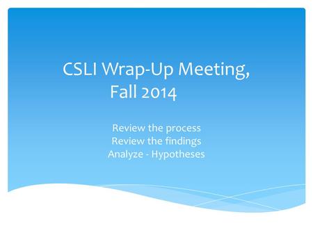 CSLI Wrap-Up Meeting, Fall 2014 Review the process Review the findings Analyze - Hypotheses.